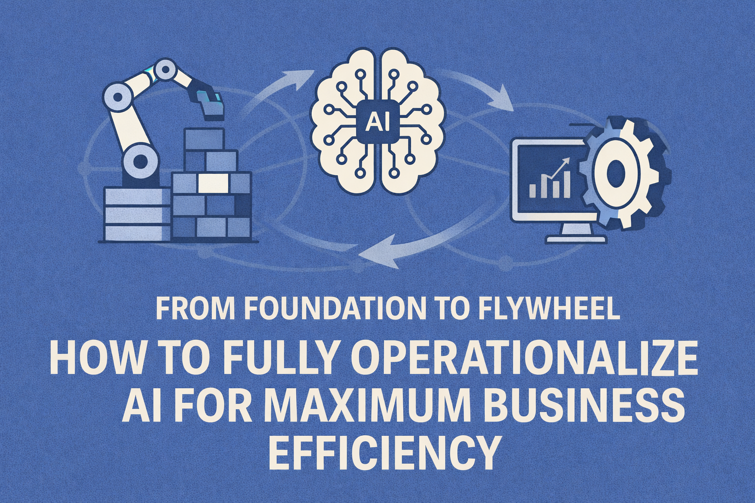 From Foundation to Flywheel: How to Fully Operationalize AI for Maximum Business Efficiency